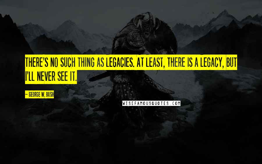 George W. Bush Quotes: There's no such thing as legacies. At least, there is a legacy, but I'll never see it.