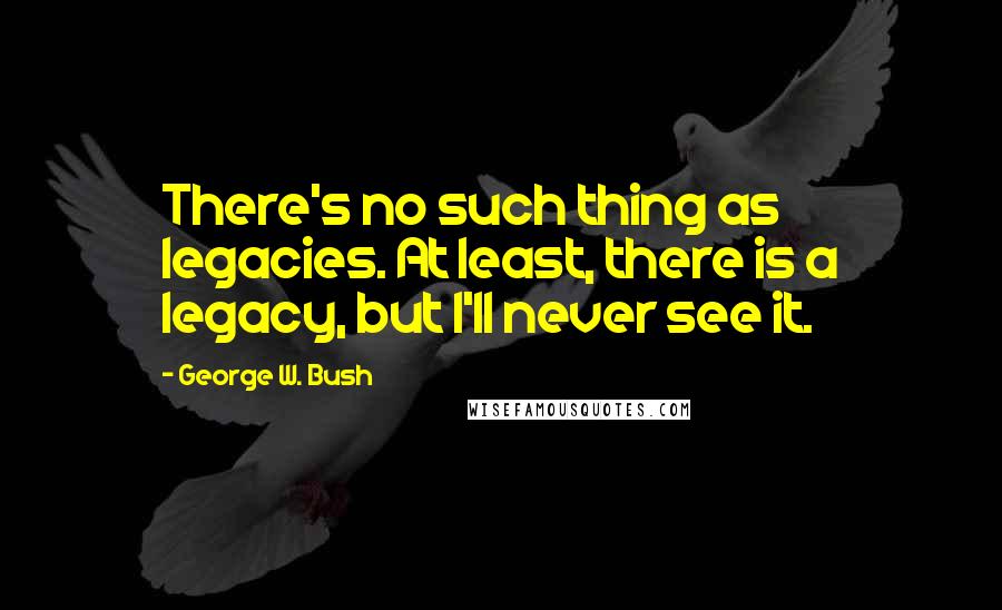 George W. Bush Quotes: There's no such thing as legacies. At least, there is a legacy, but I'll never see it.