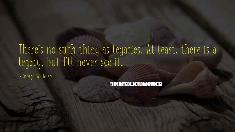 George W. Bush Quotes: There's no such thing as legacies. At least, there is a legacy, but I'll never see it.