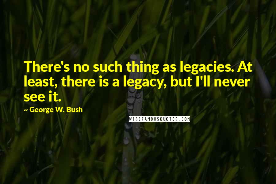 George W. Bush Quotes: There's no such thing as legacies. At least, there is a legacy, but I'll never see it.