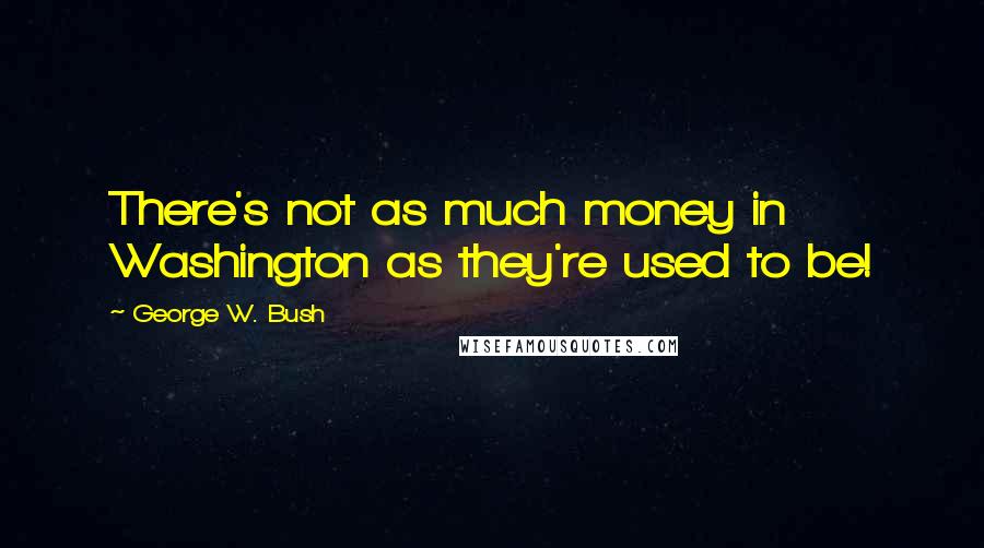 George W. Bush Quotes: There's not as much money in Washington as they're used to be!