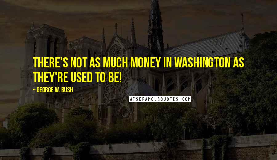 George W. Bush Quotes: There's not as much money in Washington as they're used to be!