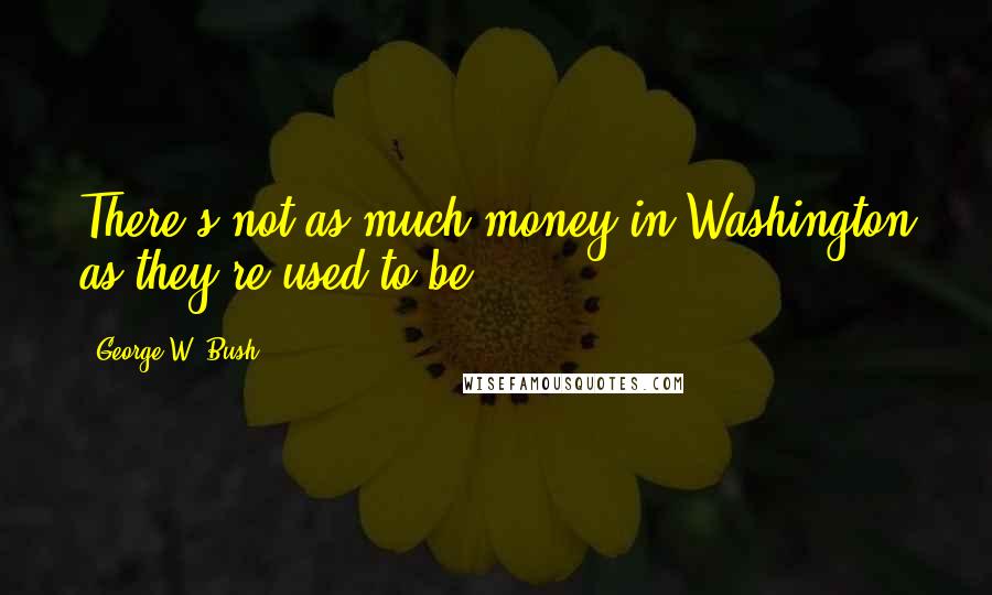 George W. Bush Quotes: There's not as much money in Washington as they're used to be!