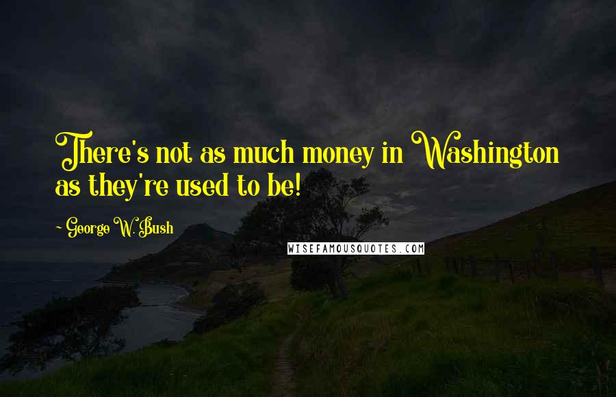 George W. Bush Quotes: There's not as much money in Washington as they're used to be!