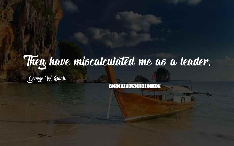 George W. Bush Quotes: They have miscalculated me as a leader.