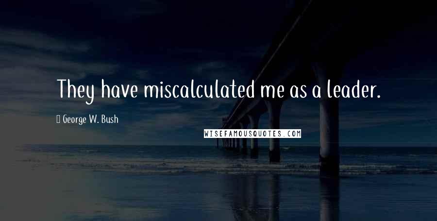 George W. Bush Quotes: They have miscalculated me as a leader.