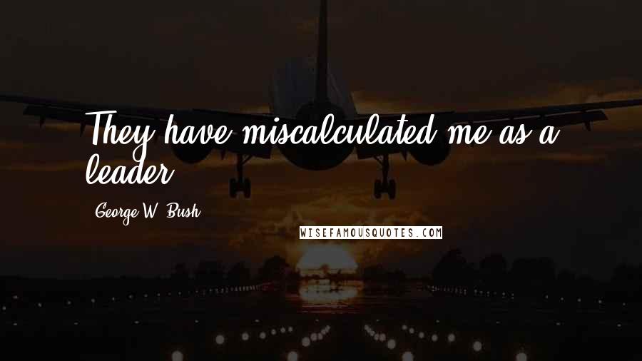 George W. Bush Quotes: They have miscalculated me as a leader.