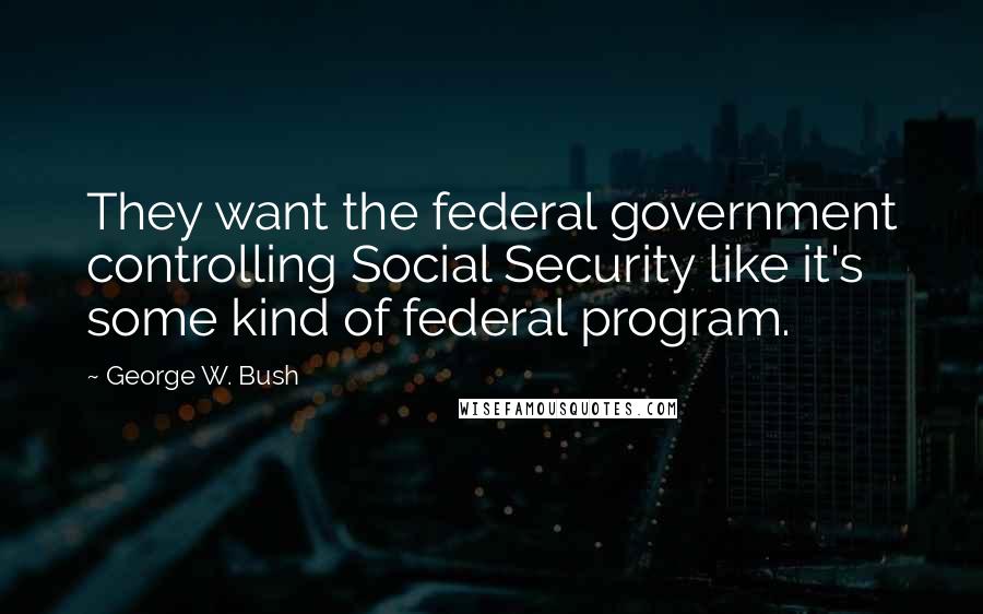 George W. Bush Quotes: They want the federal government controlling Social Security like it's some kind of federal program.