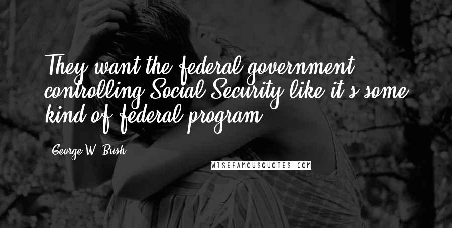 George W. Bush Quotes: They want the federal government controlling Social Security like it's some kind of federal program.