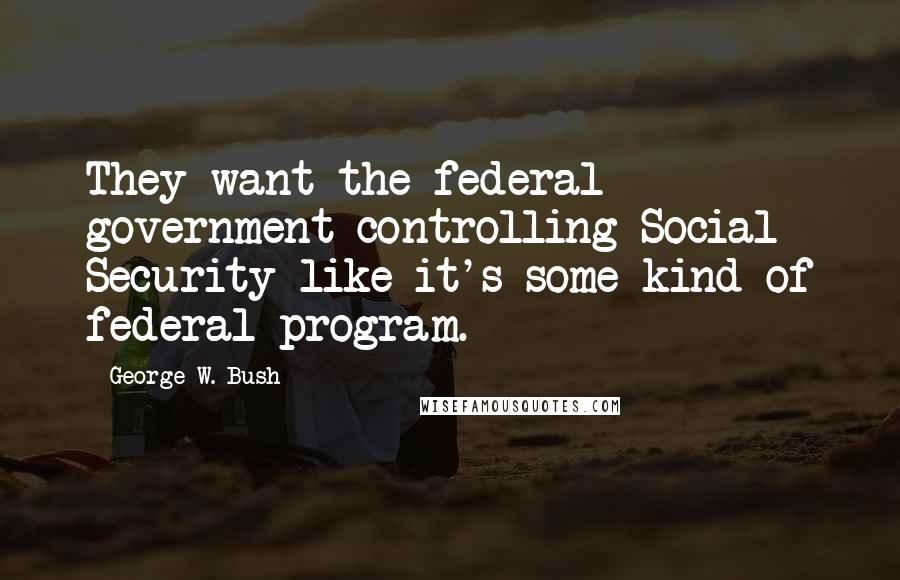 George W. Bush Quotes: They want the federal government controlling Social Security like it's some kind of federal program.