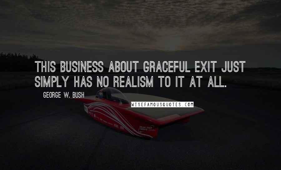 George W. Bush Quotes: This business about graceful exit just simply has no realism to it at all.