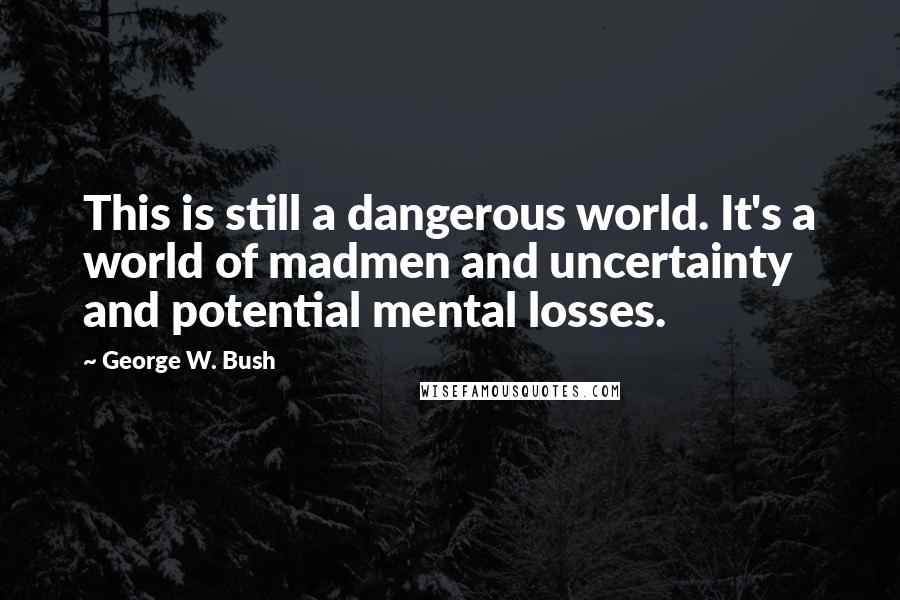 George W. Bush Quotes: This is still a dangerous world. It's a world of madmen and uncertainty and potential mental losses.