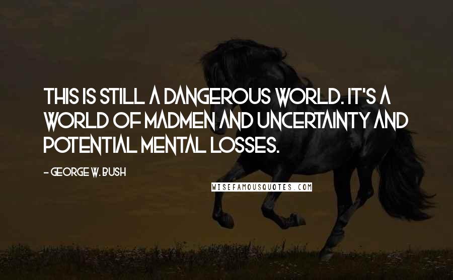 George W. Bush Quotes: This is still a dangerous world. It's a world of madmen and uncertainty and potential mental losses.