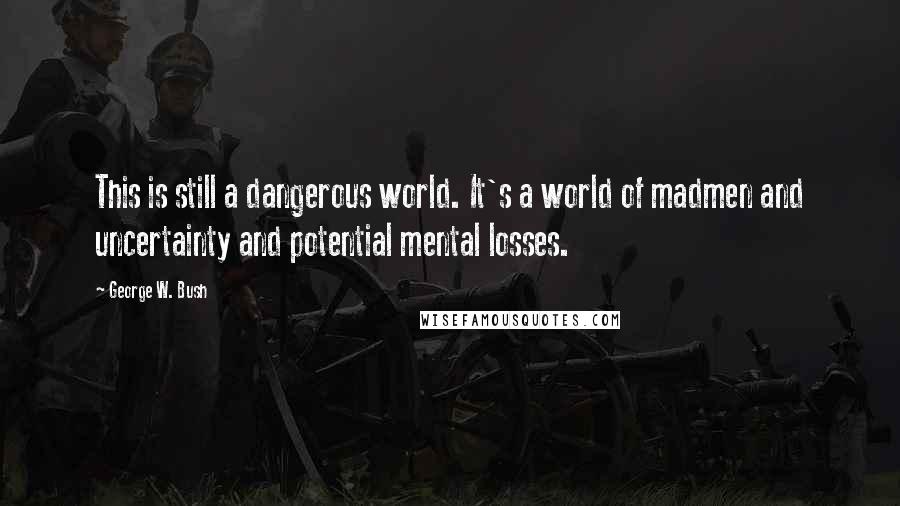 George W. Bush Quotes: This is still a dangerous world. It's a world of madmen and uncertainty and potential mental losses.