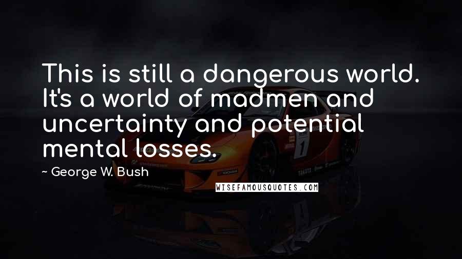 George W. Bush Quotes: This is still a dangerous world. It's a world of madmen and uncertainty and potential mental losses.