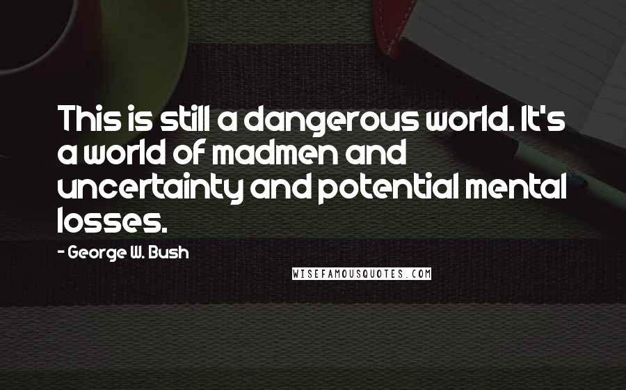 George W. Bush Quotes: This is still a dangerous world. It's a world of madmen and uncertainty and potential mental losses.