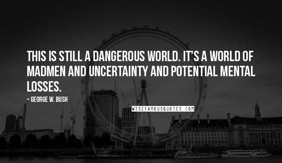 George W. Bush Quotes: This is still a dangerous world. It's a world of madmen and uncertainty and potential mental losses.