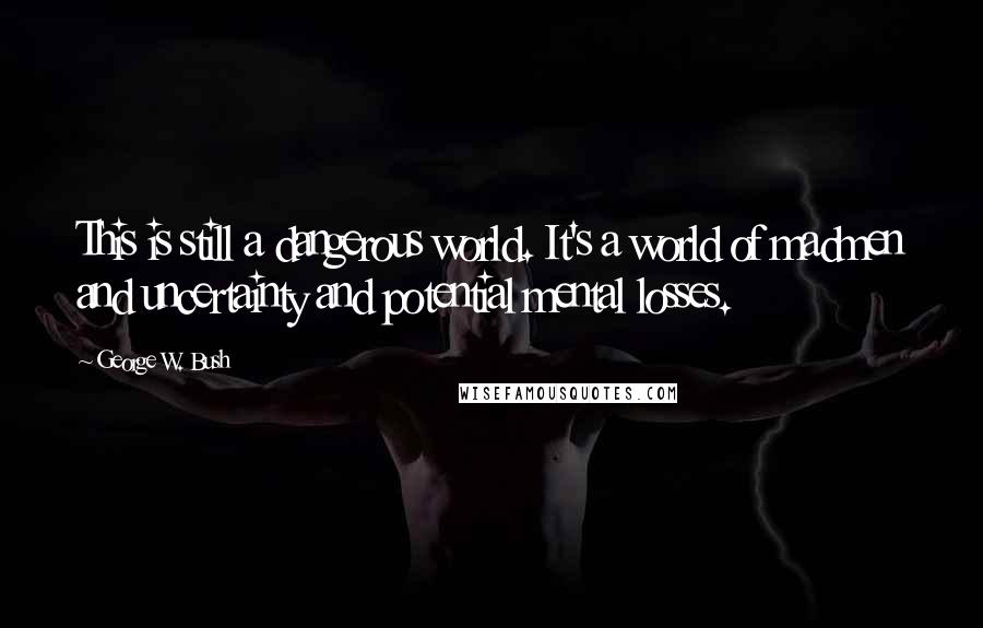 George W. Bush Quotes: This is still a dangerous world. It's a world of madmen and uncertainty and potential mental losses.