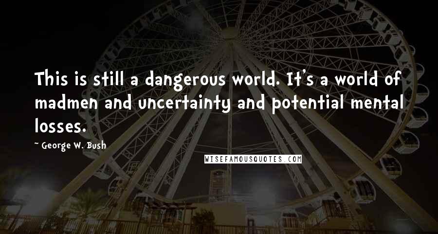 George W. Bush Quotes: This is still a dangerous world. It's a world of madmen and uncertainty and potential mental losses.