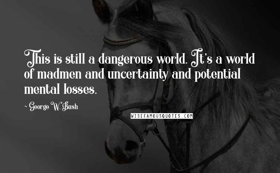 George W. Bush Quotes: This is still a dangerous world. It's a world of madmen and uncertainty and potential mental losses.