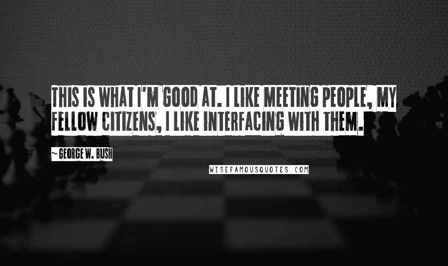 George W. Bush Quotes: This is what I'm good at. I like meeting people, my fellow citizens, I like interfacing with them.
