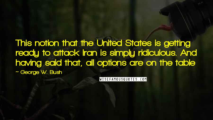 George W. Bush Quotes: This notion that the United States is getting ready to attack Iran is simply ridiculous. And having said that, all options are on the table
