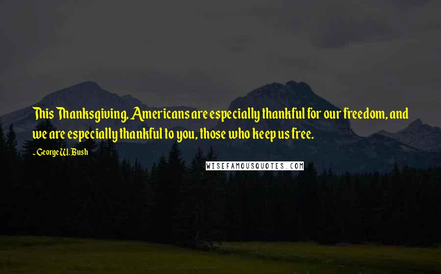 George W. Bush Quotes: This Thanksgiving, Americans are especially thankful for our freedom, and we are especially thankful to you, those who keep us free.