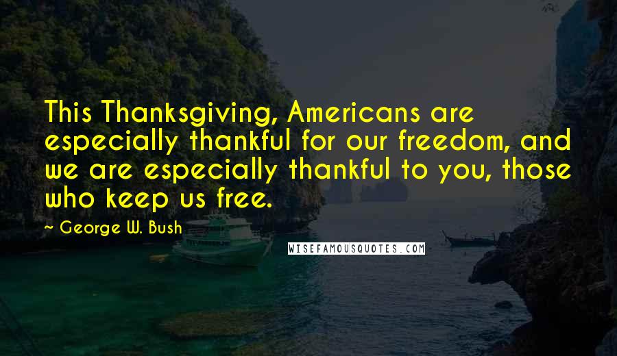 George W. Bush Quotes: This Thanksgiving, Americans are especially thankful for our freedom, and we are especially thankful to you, those who keep us free.