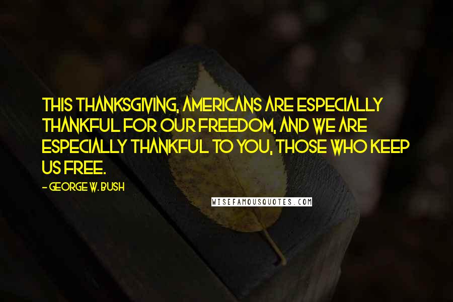 George W. Bush Quotes: This Thanksgiving, Americans are especially thankful for our freedom, and we are especially thankful to you, those who keep us free.