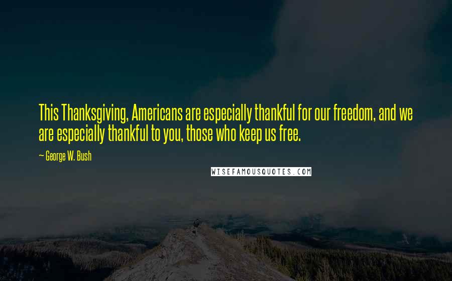 George W. Bush Quotes: This Thanksgiving, Americans are especially thankful for our freedom, and we are especially thankful to you, those who keep us free.