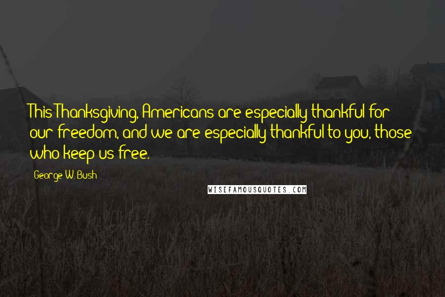 George W. Bush Quotes: This Thanksgiving, Americans are especially thankful for our freedom, and we are especially thankful to you, those who keep us free.