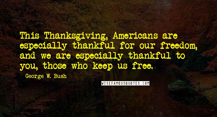 George W. Bush Quotes: This Thanksgiving, Americans are especially thankful for our freedom, and we are especially thankful to you, those who keep us free.