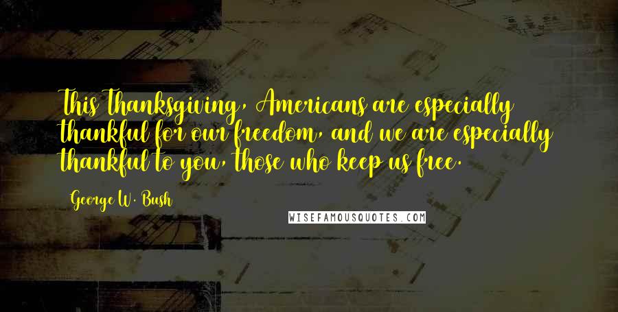 George W. Bush Quotes: This Thanksgiving, Americans are especially thankful for our freedom, and we are especially thankful to you, those who keep us free.