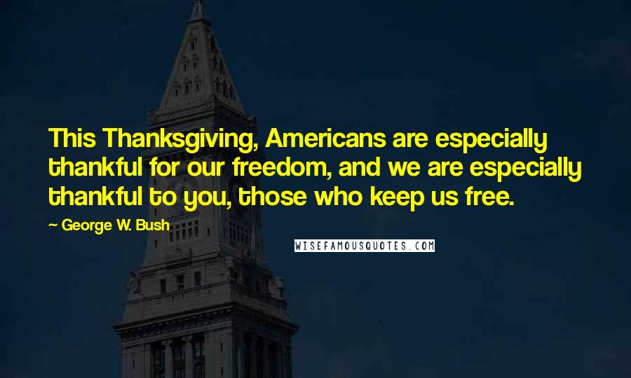 George W. Bush Quotes: This Thanksgiving, Americans are especially thankful for our freedom, and we are especially thankful to you, those who keep us free.