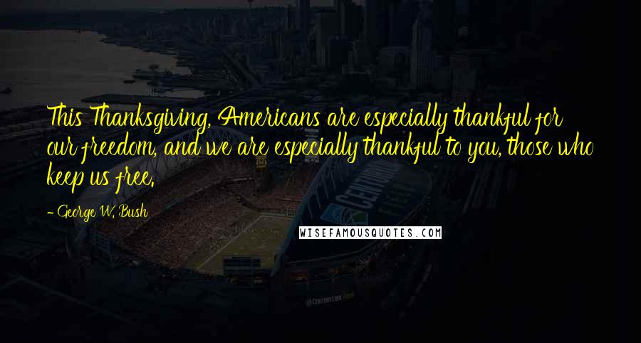 George W. Bush Quotes: This Thanksgiving, Americans are especially thankful for our freedom, and we are especially thankful to you, those who keep us free.