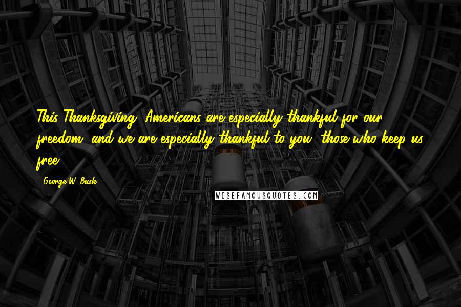 George W. Bush Quotes: This Thanksgiving, Americans are especially thankful for our freedom, and we are especially thankful to you, those who keep us free.