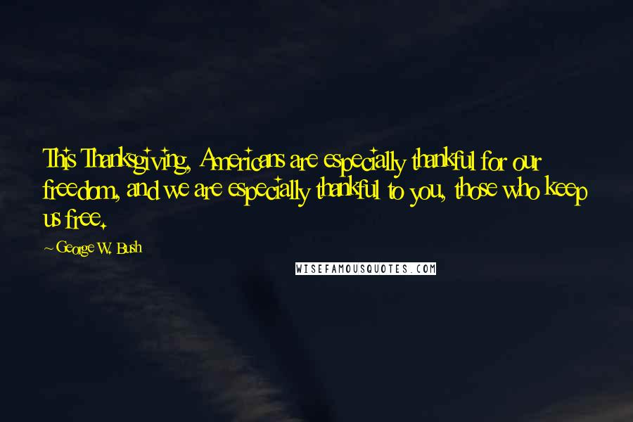 George W. Bush Quotes: This Thanksgiving, Americans are especially thankful for our freedom, and we are especially thankful to you, those who keep us free.