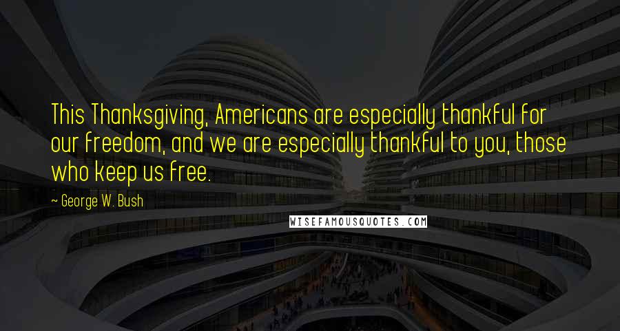 George W. Bush Quotes: This Thanksgiving, Americans are especially thankful for our freedom, and we are especially thankful to you, those who keep us free.