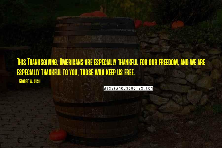 George W. Bush Quotes: This Thanksgiving, Americans are especially thankful for our freedom, and we are especially thankful to you, those who keep us free.