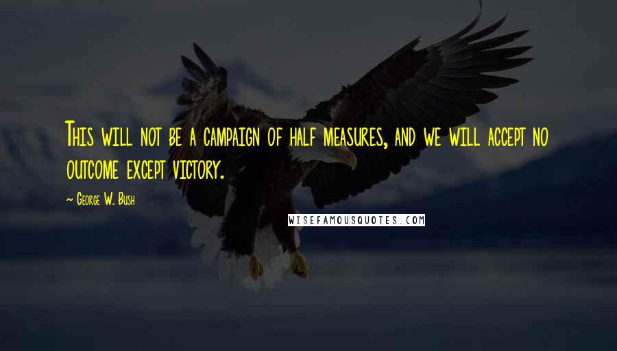 George W. Bush Quotes: This will not be a campaign of half measures, and we will accept no outcome except victory.