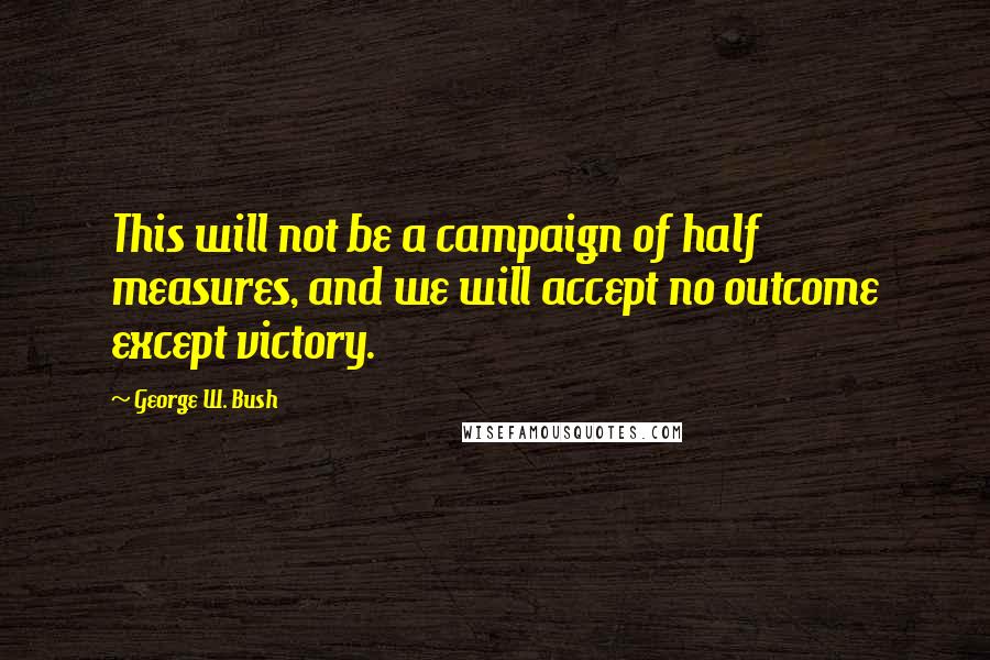 George W. Bush Quotes: This will not be a campaign of half measures, and we will accept no outcome except victory.