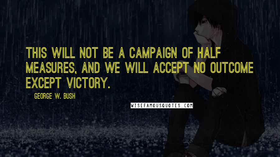 George W. Bush Quotes: This will not be a campaign of half measures, and we will accept no outcome except victory.