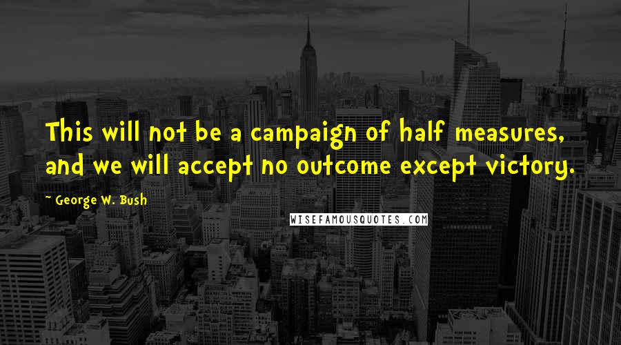 George W. Bush Quotes: This will not be a campaign of half measures, and we will accept no outcome except victory.