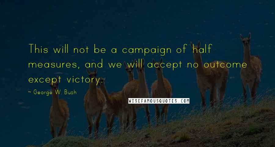 George W. Bush Quotes: This will not be a campaign of half measures, and we will accept no outcome except victory.