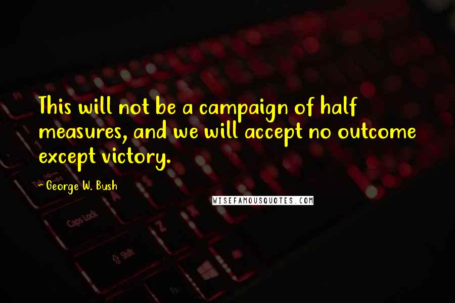 George W. Bush Quotes: This will not be a campaign of half measures, and we will accept no outcome except victory.
