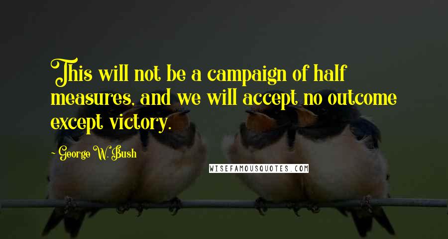 George W. Bush Quotes: This will not be a campaign of half measures, and we will accept no outcome except victory.