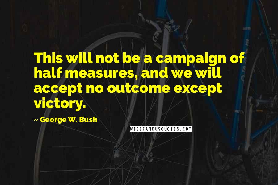 George W. Bush Quotes: This will not be a campaign of half measures, and we will accept no outcome except victory.