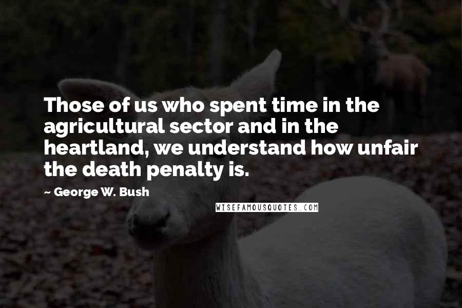 George W. Bush Quotes: Those of us who spent time in the agricultural sector and in the heartland, we understand how unfair the death penalty is.