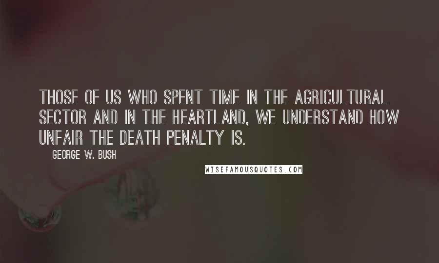 George W. Bush Quotes: Those of us who spent time in the agricultural sector and in the heartland, we understand how unfair the death penalty is.