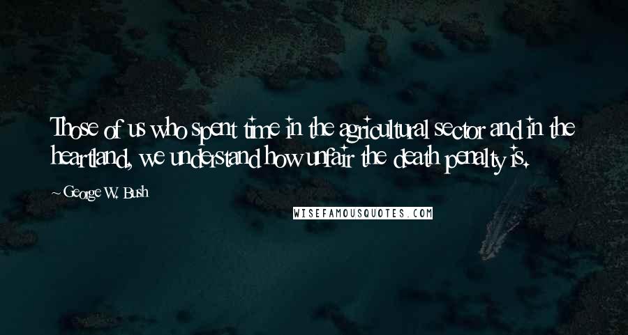 George W. Bush Quotes: Those of us who spent time in the agricultural sector and in the heartland, we understand how unfair the death penalty is.